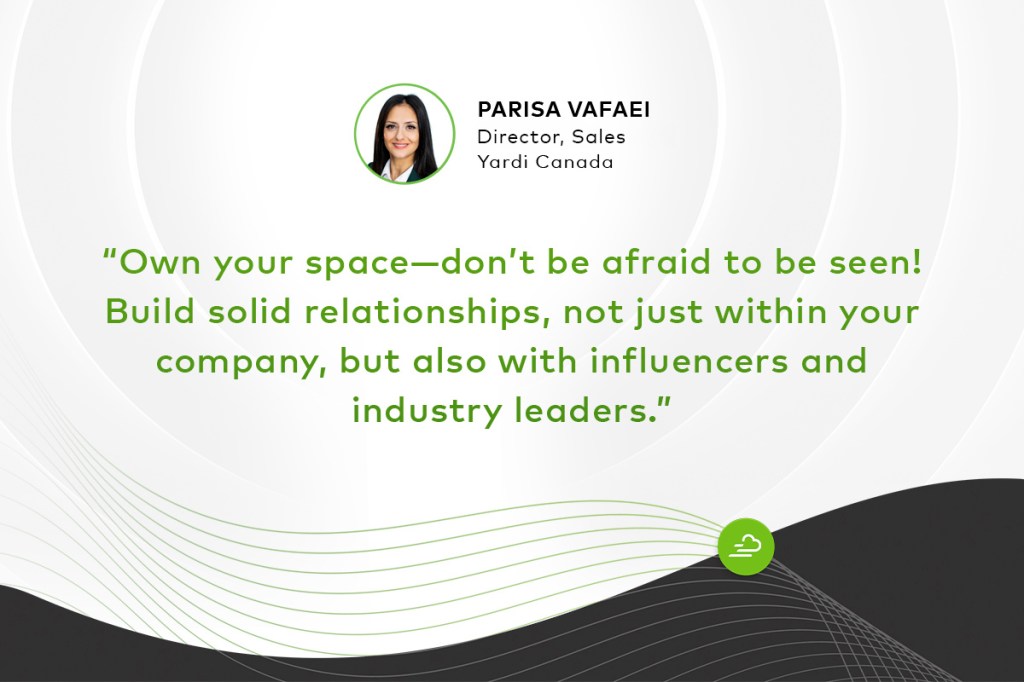 "Own your space—don’t be afraid to be seen! Build solid relationships, not just within your company, but also with influencers and industry leaders." — Parisa Vafaei, director of sales at Yardi Canada.