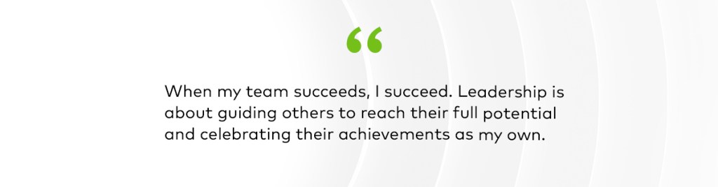 When my team succeeds, I succeed. Leadership is about guiding others to reach their full potential and celebrating their achievements as my own. 